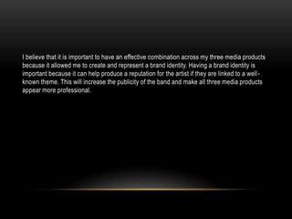 I believe that it is important to have an effective combination across my three media products
because it allowed me to create and represent a brand identity. Having a brand identity is
important because it can help produce a reputation for the artist if they are linked to a well-
known theme. This will increase the publicity of the band and make all three media products
appear more professional.
 