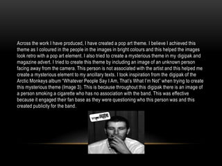 Across the work I have produced, I have created a pop art theme. I believe I achieved this
theme as I coloured in the people in the images in bright colours and this helped the images
look retro with a pop art element. I also tried to create a mysterious theme in my digipak and
magazine advert. I tried to create this theme by including an image of an unknown person
facing away from the camera. This person is not associated with the artist and this helped me
create a mysterious element to my ancillary texts. I took inspiration from the digipak of the
Arctic Monkeys album “Whatever People Say I Am, That’s What I’m Not” when trying to create
this mysterious theme (Image 3). This is because throughout this digipak there is an image of
a person smoking a cigarette who has no association with the band. This was effective
because it engaged their fan base as they were questioning who this person was and this
created publicity for the band.
 