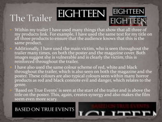  Within my trailer I have used many things that show that all three of
my products link. For example, I have used the same text for my title on
all three products to ensure that the audience knows that this is the
same product.
 Additionally, I have used the main victim, who is seen throughout the
trailer many times, on both the poster and the magazine cover. Both
images suggest she is vulnerable and is clearly the victim; this is
reinforced throughout the trailer.
 I have also used the same colour scheme of red, white and black
throughout the trailer, which is also seen on both the magazine and the
poster. These colours are also typical colours seen within many horror
products as red and black connote evil and danger, which relates to the
genre.
 ‘Based on True Events’ is seen at the start of the trailer and is above the
title on the poster. This, again, creates synergy and also makes the film
seem even more scary.
 
