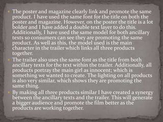  The poster and magazine clearly link and promote the same
product. I have used the same font for the title on both the
poster and magazine. However, on the poster the title is a lot
bolder and I have added a double text layer to do this.
Additionally, I have used the same model for both ancillary
texts so consumers can see they are promoting the same
product. As well as this, the model used is the main
character in the trailer which links all three products
together.
 The trailer also uses the same font as the title from both
ancillary texts for the text within the trailer. Additionally, all
products portray the main girl as innocent; which is
something we wanted to create. The lighting on all products
is also very similar, which shows they are promoting the
same thing.
 By making all three products similar I have created a synergy
between the ancillary texts and the trailer. This will generate
a bigger audience and promote the film better as the
products are working together.
 