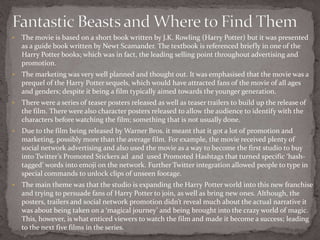  The movie is based on a short book written by J.K. Rowling (Harry Potter) but it was presented
as a guide book written by Newt Scamander. The textbook is referenced briefly in one of the
Harry Potter books; which was in fact, the leading selling point throughout advertising and
promotion.
 The marketing was very well planned and thought out. It was emphasised that the movie was a
prequel of the Harry Potter sequels, which would have attracted fans of the movie of all ages
and genders; despite it being a film typically aimed towards the younger generation.
 There were a series of teaser posters released as well as teaser trailers to build up the release of
the film. There were also character posters released to allow the audience to identify with the
characters before watching the film; something that is not usually done.
 Due to the film being released by Warner Bros. it meant that it got a lot of promotion and
marketing, possibly more than the average film. For example, the movie received plenty of
social network advertising and also used the movie as a way to become the first studio to buy
into Twitter’s Promoted Stickers ad and used Promoted Hashtags that turned specific ‘hash-
tagged’ words into emoji on the network. Further Twitter integration allowed people to type in
special commands to unlock clips of unseen footage.
 The main theme was that the studio is expanding the Harry Potter world into this new franchise
and trying to persuade fans of Harry Potter to join, as well as bring new ones. Although, the
posters, trailers and social network promotion didn’t reveal much about the actual narrative it
was about being taken on a ‘magical journey’ and being brought into the crazy world of magic.
This, however, is what enticed viewers to watch the film and made it become a success; leading
to the next five films in the series.
 