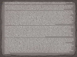  Whilst designing my magazine cover I looked at existing media texts to aid me when making my own magazine cover. I was
able to gain inspiration from many different magazines, which helped me to create a professional-looking cover.
 Mastheads are an important feature on a magazine cover, therefore I looked at existing mastheads. Although, my masthead is
different compared to Total Film and Empire it still has similarities. For example, the use of sans serif font and the white text
on a dark background (James Bond Cover). I thought this made the masthead standout compared to the other text on the
cover; this is complemented by a blue strip going through the masthead, to make it even more eye-catching.
 The colour scheme of these existing media texts also heavily influenced my own colour scheme on my cover. The Total Film
cover and the Empire covers are similar to my own, in terms of the colour scheme used. I used red and black as they
connote horror and evil; these colours were also used on my poster and within the trailer; keeping unity between the
products and showing a clear connection. The shade of red used within all three products are also the same as I
wanted it to be clear they were all promoting the same product. However I decided to add another colour to make
the magazine standout. I decided to use blue, like on all four of the covers the because it is complimentary with the
red and is also used on many professional magazines. Adding another colour also makes it easier for the audience to
read and would attract a more general audience. Although, the magazine is a ‘horror edition’ I would still need to
consider all the other consumers that would normally purchase the magazine; therefore including the blue makes it
more appealing to those who are not overly interested on the horror genre, but at the same time it would appeal to
those who like the genre. This makes the product available to a larger target audience.
 The composition of the image and cover lines was inspired by the Empire magazines (James Bond in particular) as I
thought these were simple yet effective. The cover lines also framed the face of the model, which made her stand out
more; something that would attract customers. The cover lines were also similar to the Captain America cover in
regards of the styles of font used. The Captain America cover shows several different fonts, some bold and some
smaller; this makes parts of the text standout to the readers which is what I also wanted to achieve. Additionally,
using different fonts makes the cover more interesting and aesthetically pleasing to look at. Moreover, I wanted the
main cover line (Eighteen) to be in completely different font (Total Film Cover) as this would show that the main
selling point is the film. Additionally, the main cover line is the same font used in both my poster and trailer; again
creating synergy and letting consumers know they are all connected.
 I also decided to have a medium close up of the model so the audience could clearly see her face but also see her top
as this pink, ‘girly’ clothing would connote innocence. The model is also using direct mode of address, like the James
Bond cover, because I thought this would appeal to the audience and give them an ‘eerie’ feeling almost as you can
clearly see she is a victim. Many magazine covers use direct mode of address as it is almost like they are
communicating with the audience and forming a relationship; which in turn, attracts the audience, making them
want to purchase the magazine. I used the main character, who would also be the most popular amongst the viewers
as she is the victim, on the front cover; again relating to the James Bind cover as he is also a well known character. I
have also used the victim on my poster to reinforce her role; this would also persuade the consumers to watch the
trailer as they want to know why she is the victim. However, the trailer does not give this away, which would then
make them see the film. This uniformed marketing is the most persuasive way to get the audience to go see the final
product. Within the trailer, she is also featured in most of the shots; again creating synergy between all of my
products.
 