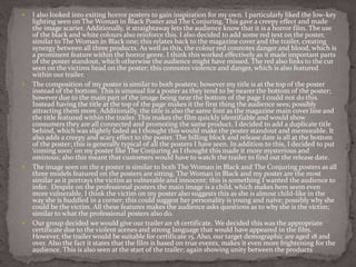  I also looked into exiting horror posters to gain inspiration for my own. I particularly liked the low-key
lighting seen on The Woman in Black Poster and The Conjuring. This gave a creepy effect and made
the image scarier. Additionally, it straightaway lets the audience know that it is a horror film. The use
of the black and white colours also reinforce this. I also decided to add some red text on the poster,
similar to The Woman in Black one; this relates back to the magazine cover and the trailer, creating
synergy between all three products. As well as this, the colour red connotes danger and blood, which is
a prominent feature within the horror genre. I think this worked effectively as it made important parts
of the poster standout, which otherwise the audience might have missed. The red also links to the cut
seen on the victims head on the poster; this connotes violence and danger, which is also featured
within our trailer.
 The composition of my poster is similar to both posters; however my title is at the top of the poster
instead of the bottom. This is unusual for a poster as they tend to be nearer the bottom of the poster;
however due to the main part of the image being near the bottom of the page I could not do this.
Instead having the title at the top of the page makes it the first thing the audience sees; possibly
attracting them more. Additionally, the title is also the same font as the magazine main cover line and
the title featured within the trailer. This makes the film quickly identifiable and would show
consumers they are all connected and promoting the same product. I decided to add a duplicate title
behind, which was slightly faded as I thought this would make the poster standout and memorable. It
also adds a creepy and scary effect to the poster. The billing block and release date is all at the bottom
of the poster; this is generally typical of all the posters I have seen. In addition to this, I decided to put
‘coming soon’ on my poster like The Conjuring as I thought this made it more mysterious and
ominous; also this meant that customers would have to watch the trailer to find out the release date.
 The image seen on the e poster is similar to both The Woman in Black and The Conjuring posters as all
three models featured on the posters are sitting. The Woman in Black and my poster are the most
similar as it portrays the victim as vulnerable and innocent; this is something I wanted the audience to
infer. Despite on the professional posters the main image is a child, which makes hem seem even
more vulnerable, I think the victim on my poster also suggests this as she is almost child-like in the
way she is huddled in a corner; this could suggest her personality is young and naive; possibly why she
could be the victim. All these features makes the audience asks questions as to why she is the victim;
similar to what the professional posters also do.
 Our group decided we would give our trailer an 18 certificate. We decided this was the appropriate
certificate due to the violent scenes and strong language that would have appeared in the film.
However, the trailer would be suitable for certificate 15. Also, our target demographic are aged 18 and
over. Also the fact it states that the film is based on true events, makes it even more frightening for the
audience. This is also seen at the start of the trailer; again showing unity between the products
 