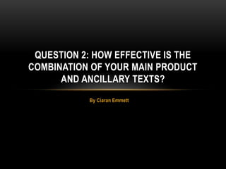 By Ciaran Emmett
QUESTION 2: HOW EFFECTIVE IS THE
COMBINATION OF YOUR MAIN PRODUCT
AND ANCILLARY TEXTS?
 