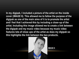 In my digipak, I included a picture of the artist on the inside
cover (IMAGE 8). This allowed me to follow the purpose of the
digipak as one of the main aims of it is to promote the artist
and I feel that I achieved this by including a close-up of the
artist. Including this image allowed me to create a link between
the digipak and my music video because my music video
features lots of close ups of the artist as does my digipak so
this highlights the link between the two products.
IMAGE 8
 