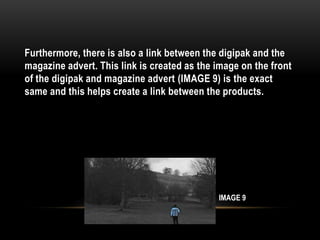 Furthermore, there is also a link between the digipak and the
magazine advert. This link is created as the image on the front
of the digipak and magazine advert (IMAGE 9) is the exact
same and this helps create a link between the products.
IMAGE 9
 