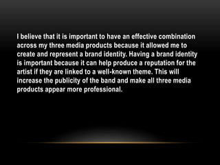 I believe that it is important to have an effective combination
across my three media products because it allowed me to
create and represent a brand identity. Having a brand identity
is important because it can help produce a reputation for the
artist if they are linked to a well-known theme. This will
increase the publicity of the band and make all three media
products appear more professional.
 