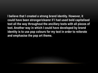 I believe that I created a strong brand identity. However, it
could have been stronger/clearer if I had used bold capitalised
text all the way throughout the ancillary texts with all pieces of
text. Another way in which I could have developed by brand
identity is to use pop colours for my text in order to reiterate
and emphasise the pop art theme.
 