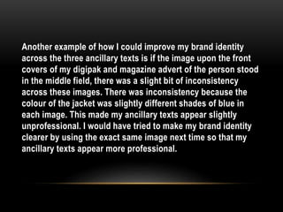 Another example of how I could improve my brand identity
across the three ancillary texts is if the image upon the front
covers of my digipak and magazine advert of the person stood
in the middle field, there was a slight bit of inconsistency
across these images. There was inconsistency because the
colour of the jacket was slightly different shades of blue in
each image. This made my ancillary texts appear slightly
unprofessional. I would have tried to make my brand identity
clearer by using the exact same image next time so that my
ancillary texts appear more professional.
 