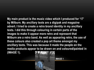 My main product is the music video which I produced for ‘17’
by Milburn. My ancillary texts are a digipak and magazine
advert. I tried to create a retro brand identity in my ancillary
texts. I did this through colouring in certain parts of the
images to make it appear more retro and represent that
Milburn are a retro band. As well as appearing retro, the use of
these colours also created a pop art theme amongst my
ancillary texts. This was because it made the people on the
media products appear to be drawn on and coloured/painted in
(IMAGE 1).
IMAGE 1
 