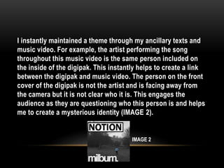 I instantly maintained a theme through my ancillary texts and
music video. For example, the artist performing the song
throughout this music video is the same person included on
the inside of the digipak. This instantly helps to create a link
between the digipak and music video. The person on the front
cover of the digipak is not the artist and is facing away from
the camera but it is not clear who it is. This engages the
audience as they are questioning who this person is and helps
me to create a mysterious identity (IMAGE 2).
IMAGE 2
 