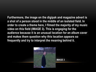 Furthermore, the image on the digipak and magazine advert is
a shot of a person stood in the middle of an isolated field. In
order to create a theme here, I filmed the majority of my music
video on this field (IMAGE 3). This is engaging for the
audience because it is an unusual location for an album cover
and makes them question why this location appears so
frequently and try to interpret the meaning behind it.
IMAGE 3
 