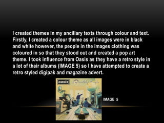 I created themes in my ancillary texts through colour and text.
Firstly, I created a colour theme as all images were in black
and white however, the people in the images clothing was
coloured in so that they stood out and created a pop art
theme. I took influence from Oasis as they have a retro style in
a lot of their albums (IMAGE 5) so I have attempted to create a
retro styled digipak and magazine advert.
IMAGE 5
 