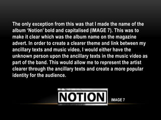 The only exception from this was that I made the name of the
album ‘Notion’ bold and capitalised (IMAGE 7). This was to
make it clear which was the album name on the magazine
advert. In order to create a clearer theme and link between my
ancillary texts and music video, I would either have the
unknown person upon the ancillary texts in the music video as
part of the band. This would allow me to represent the artist
clearer through the ancillary texts and create a more popular
identity for the audience.
IMAGE 7
 