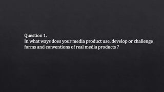 Question 1.
In what ways does your media product use, develop or challenge
forms and conventions of real media products ?
 