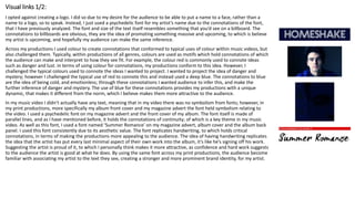 Visual links 1/2:
I opted against creating a logo. I did so due to my desire for the audience to be able to put a name to a face, rather than a
name to a logo, so to speak. Instead, I just used a psychedelic font for my artist’s name due to the connotations of the font,
that I have previously analyzed. The font and size of the text itself resembles something that you’d see on a billboard. The
connotations to billboards are obvious, they are the idea of promoting something massive and upcoming, to which is believe
my artist is upcoming, and hopefully my audience can make the same inference.
Across my productions I used colour to create connotations that conformed to typical uses of colour within music videos, but
also challenged them. Typically, within productions of all genres, colours are used as motifs which hold connotations of which
the audience can make and interpret to how they see fit. For example, the colour red is commonly used to connote ideas
such as danger and lust. in terms of using colour for connotations, my productions conform to this idea. However, I
challenged the typical colours used to connote the ideas I wanted to project. I wanted to project the idea of danger and
mystery; however I challenged the typical use of red to connote this and instead used a deep blue. The connotations to blue
are the idea of being cold, and emotionless; through these connotations I wanted audience to infer this, and make the
further inference of danger and mystery. The use of blue for these connotations provides my productions with a unique
dynamic, that makes it different from the norm, which I believe makes them more attractive to the audience.
In my music video I didn’t actually have any text, meaning that in my video there was no symbolism from fonts; however, in
my print productions, more specifically my album front cover and my magazine advert the font held symbolism relating to
the video. I used a psychedelic font on my magazine advert and the front cover of my album. The font itself is made of
parallel lines, and as I have mentioned before, it holds the connotations of continuity; of which is a key theme in my music
video. As well as this font, I used a font named ‘Summer Romance’ on my magazine advert, album cover and the album back
panel. I used this font consistently due to its aesthetic value. The font replicates handwriting, to which holds critical
connotations, in terms of making the productions more appealing to the audience. The idea of having handwriting replicates
the idea that the artist has put every last minimal aspect of their own work into the album, it’s like he’s signing off his work.
Suggesting the artist is proud of it, to which I personally think makes it more attractive, as confidence and hard work suggests
to the audience the artist is good at what he does. By using the same font across my print productions, the audience become
familiar with associating my artist to the text they see, creating a stronger and more prominent brand identity, for my artist.
 