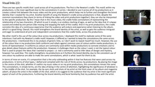 Visual links 2/2:
There are two specific motifs that I used across all of my productions. The first is the Newton’s cradle. This motif, within my
productions, is the most significant due to the connotations it carries. I decided to use it across all of my productions as it
creates a direct link between the music video and the print productions, which helps me to further and strengthen the brand
identity that I created for my artist. Another benefit of using the Newton’s cradle across productions is that, despite the
common connotations they share (in terms of linking the video and print productions together), they can also be interpreted
to the specific production. By this I mean that in the music video, the cradle holds connotations of representing the
relationship of my two characters. Of which to put it simply, is an endless clashing of egos, as well as the idea that it’s always
caused and ended by one person (like moving and stopping the balls of the cradle). And in my print productions, the cradle
connotes this idea of a continuous experience that the audience will endure and experience when listening to the album,
which is a good thing. Overall, this motif strengthens the brand identity of the artist, as well as gets the audience intrigued
and eager to understand all joint and independent connotations that the cradle holds, across the productions.
My other motif is the use of the colour blue across my productions. I deployed this motif to replicate some of the same
intentions I had with my Newton’s cradle motif. However, it differed as I wanted to keep the connotations the same across
the productions. I mentioned this in my analysis of generic links, so I don’t want to repeat myself too much. However, the use
of the colour blue in my productions both conforms and rebels against common uses of colours within media productions, in
terms of representation. It conforms as colours are commonly used within media productions to connote emotions and to
give details about features within the production. However, it challenges them as the colour I used, is not the typical colour
that is used to project the ideas that I wanted to project. i.e. red is commonly used to infer ideas of danger and mystery,
however I've used blue. This really strengthens my productions as it furthers the brand identity, due to the consistent use of
one colour my audience are able to make the same connotations, which is what I want for them to do.
In terms of mise-en-scene, it’s composition that is the only subheading within it that has features that were used across my
productions. In terms of shot types, I defied and complied with the rule of thirds across my productions. By placing the image
in the centre of the shot, whether it’s within my music video or on my print productions, the connotations remain the same.
The connotations, in simple terms, are the idea of being in the centre of attention, highlighting the significance of whatever is
in the middle of the shot. For example, the lip-sync shots and shots of my artist on the front cover of my album and magazine
advert, all place the artist in the middle of the shot, which is to suggest to the audience that my artist is the most significant
aspect of each of the productions. Furthering the brand identity and facial familiarity that my audience has with the artist.
 
