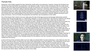 Thematic links:
Previously, I have briefly analyzed the ideas behind the motifs within my productions, however I will go into full detail now.
The first recurring motif within my productions is the Newton’s cradle. In terms of the connotations that the cradle shares
between the music video and print productions, the idea of continuity is the one that is most prominent. In my analysis I’ve
been using the term ‘continuity’ without really describing what I mean by it. Continuity within my productions is the idea
that watching my music video, and listening to the album etc. is one continuous experience, it’s the idea that with all the
connotations within the music video and print productions, the audience is constantly interpreting them in their own way
and creating their own understanding of how they want to interpret the productions. However, despite sharing the same
props and visuals, in terms of motifs, the productions do hold their own connotations to the motifs.
One of the themes that I raised in my music video were the idea of teenage paranoia and teenage relationships and the
emotions that they go through when in a relationship. However, in my print productions I did not link or reference this theme
from the video, as I feel that the theme is more specific to the song and the music video, rather than the album and
productions as a whole. However, if I was to improve my work, I would have tried to include this theme a bit more within my
print production. As I believe that it is an important theme to deal with, as well as the fact it would attract my target
audience more; as it’s a theme that they can relate to, one way or another. Another theme within my music video was this
idea of how females are perceived. By this I mean, typically, women are perceived as heartbreakers. Within my video, it can
be interpreted that the female character is the typical heartbreaker, the type of character who is hard to figure out, but
always ends up breaking hearts. This theme was somewhat touched upon in my print productions, as on the inside panels of
the album, there is the female character from the video next to the Newton’s cradle. It’s almost like a hidden answer, when
interpreted correctly, the audience can infer that she is in-fact the cause of the relationships problems (due to the
connotations of the cradle). However, it’s more of a cameo inclusion, rather than something that holds a deeper meaning. If I
was to redo my print productions, I would definitely have attempted to include more of the themes that are in the music
video, as it would’ve created a more relatable product for the audience, but also it would’ve furthered the brand identity
created from the themes.
In terms of if any of the narratives within my music video are echoed within my print productions, I only made one clear link.
The link is the idea of who is to blame for the cause of the relationships issues and happiness. The inside panels of my music
video contain my two characters, of whom are both next to the Newton’s cradle. And as I’ve already said, the cradle
represents who begins and ends the events within the relationship, and by having both characters next to the cradle, the
element of mystery is there, as well as the shared narrative of who is to blame. However, other than this, I intended to keep
the narrative unique to the music video, as within my print productions I wanted to focus on brand identify and promoting
the actual artist and his album, rather than just the music video.
 