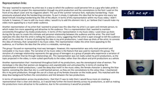 Representation links:
The way I wanted to represent my artist was in a way to which the audience could perceive him as a guy who takes pride in
his work. I aimed to project this representation through my print production and the connotations to the font I used on the
front of my album cover and my magazine advert. The use of the summer romance font, replicates handwriting. I have
previously analyzed what the handwriting connotes. To put it simply, it replicates this idea that he has gone into every last
detail himself, including handwriting the title of the album. In terms of this representation within my music video, I didn’t
include it; however, if I was to edit my music video, I would try to add this element into it, as I believe that it would make my
video more appealing to a much wider audience.
Another representation of my artist that I wanted to project was this idea that my artist is an open and intimate person, to
which makes him more appealing and attractive to the audience. This is a representation that I wanted to maintain
consistently throughout my media productions. In terms of this representation in my music video, I used close-up shots
during the lip-sync to create this intimate and personal relationship between the audience and the artist. The shot itself
replicates this idea that the artist is telling the audience a story, suggesting that the artist is open enough to tell the audience
what’s on his mind etc. In terms of projecting this idea in my print productions, I used close-up shots of the artist, to connote
this idea of intimacy, that I projected in my music video. This representation makes the artist more appealing to the
audience, as it furthers the idea that the artist is a relatable, normal guy.
The group I focused on representing most was teenagers. However, this representation was only most prominent and
noticeable in my music video. The narrative of my music video is the feature that was used to represent this group. The
storyline of a teenage relationship represents the age group of teenagers as a group of people who experience a variation of
emotions, whether that be through relationships etc. This representation was not really suited my print productions, as the
topic projected in the video, is more suited specifically to the video, rather than the album and print productions as a whole.
Another representation that I maintained throughout both of my productions, was the stereotypical view of women. The
stereotype is the idea that women are dangerous and unpredictable and untrustworthy. In terms of creating this
representation in both productions, I used the deep blue motif. In the music video, the female character is wearing the blue
lipstick, connoting the idea that she is a cold hearted person, as they are the connotations to the colour blue. I maintained
this in my print production, through the use of a close-up of my female character on the inside panel. This matched with the
deep blue background furthers the connotations and link between the two productions.
In terms of representation across my productions, I feel that if I was to redo them I would focus more on creating a
representation that is clear and obvious, as it would help further the brand identity across my productions, as well as making
the productions more attractive to the audience, due to the consistency it would’ve provided.
 