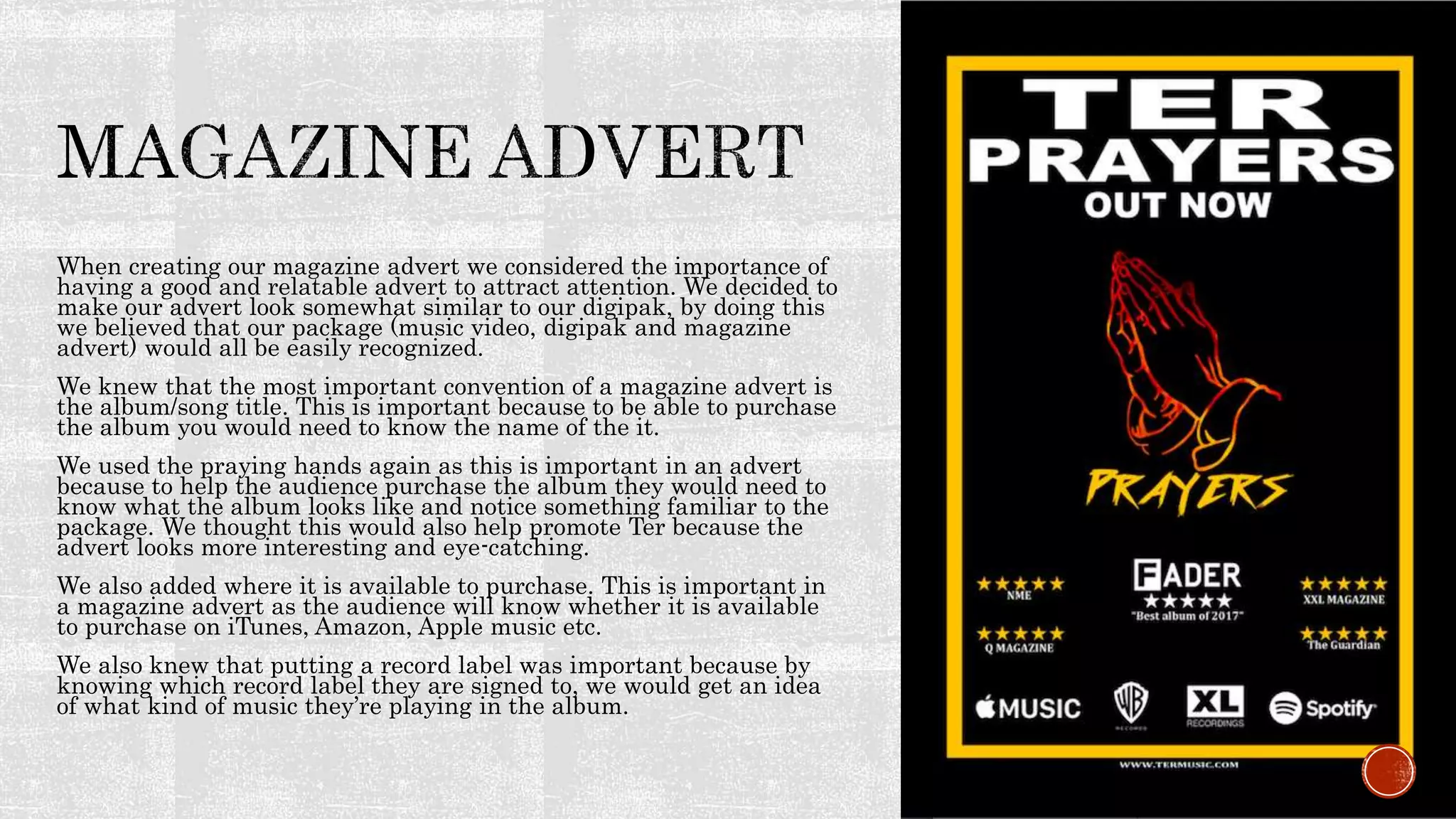 When creating our magazine advert we considered the importance of
having a good and relatable advert to attract attention. We decided to
make our advert look somewhat similar to our digipak, by doing this
we believed that our package (music video, digipak and magazine
advert) would all be easily recognized.
We knew that the most important convention of a magazine advert is
the album/song title. This is important because to be able to purchase
the album you would need to know the name of the it.
We used the praying hands again as this is important in an advert
because to help the audience purchase the album they would need to
know what the album looks like and notice something familiar to the
package. We thought this would also help promote Ter because the
advert looks more interesting and eye-catching.
We also added where it is available to purchase. This is important in
a magazine advert as the audience will know whether it is available
to purchase on iTunes, Amazon, Apple music etc.
We also knew that putting a record label was important because by
knowing which record label they are signed to, we would get an idea
of what kind of music they’re playing in the album.
 
