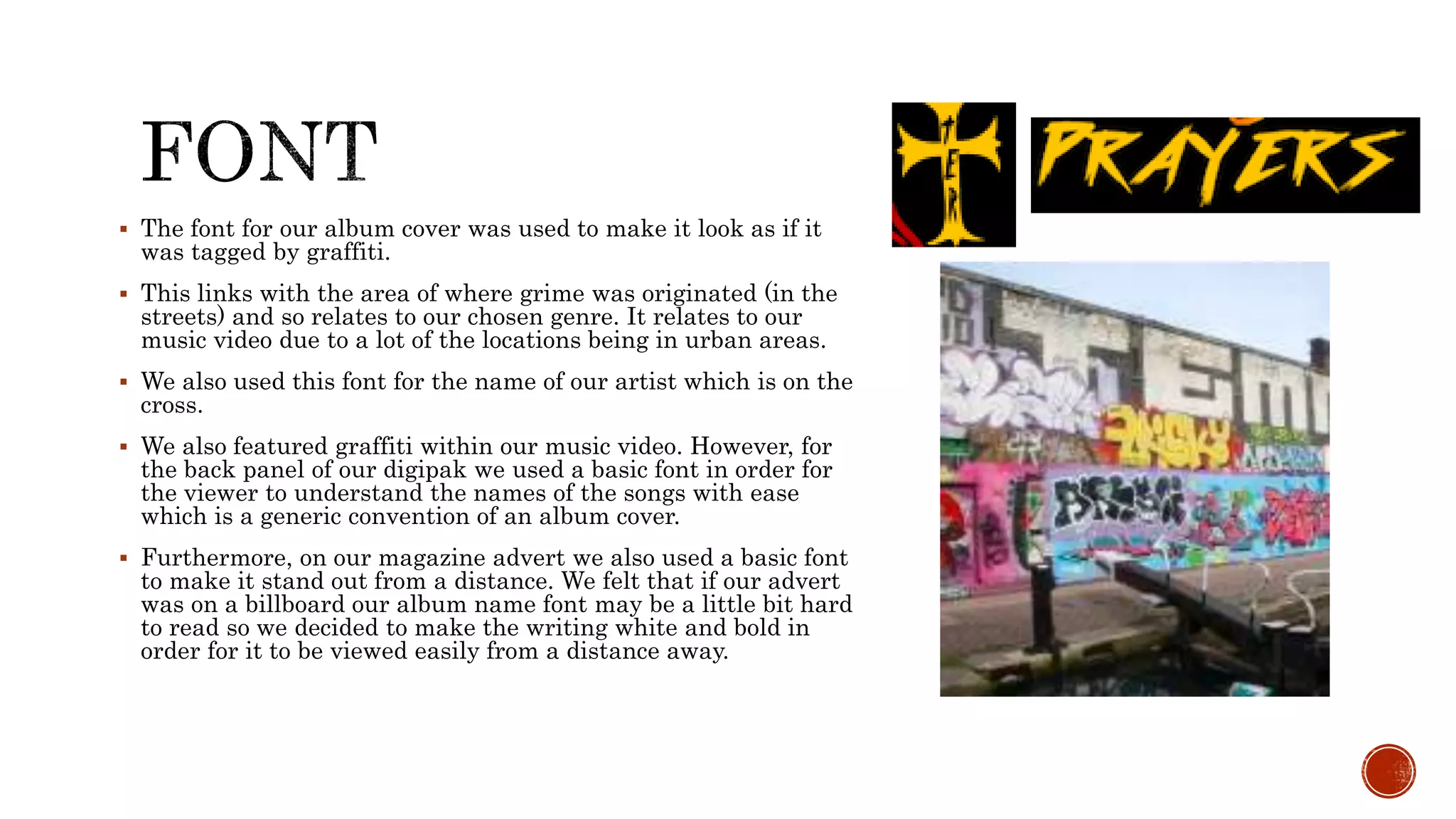  The font for our album cover was used to make it look as if it
was tagged by graffiti.
 This links with the area of where grime was originated (in the
streets) and so relates to our chosen genre. It relates to our
music video due to a lot of the locations being in urban areas.
 We also used this font for the name of our artist which is on the
cross.
 We also featured graffiti within our music video. However, for
the back panel of our digipak we used a basic font in order for
the viewer to understand the names of the songs with ease
which is a generic convention of an album cover.
 Furthermore, on our magazine advert we also used a basic font
to make it stand out from a distance. We felt that if our advert
was on a billboard our album name font may be a little bit hard
to read so we decided to make the writing white and bold in
order for it to be viewed easily from a distance away.
 
