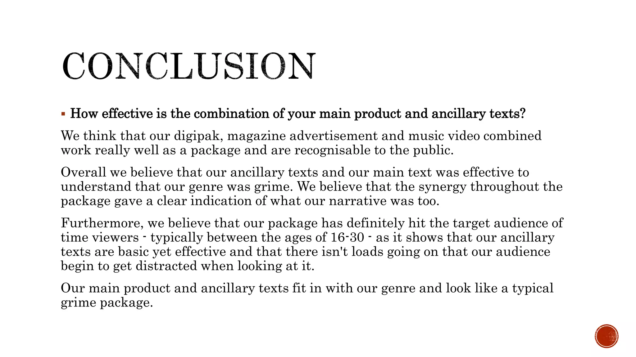  How effective is the combination of your main product and ancillary texts?
We think that our digipak, magazine advertisement and music video combined
work really well as a package and are recognisable to the public.
Overall we believe that our ancillary texts and our main text was effective to
understand that our genre was grime. We believe that the synergy throughout the
package gave a clear indication of what our narrative was too.
Furthermore, we believe that our package has definitely hit the target audience of
time viewers - typically between the ages of 16-30 - as it shows that our ancillary
texts are basic yet effective and that there isn't loads going on that our audience
begin to get distracted when looking at it.
Our main product and ancillary texts fit in with our genre and look like a typical
grime package.
 