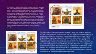 For this cover I added an orange box and decreased the opacity to
25% so that the orange visual theme could be continuous. I then
added a font that is clear to read but also has a romantic theme
which is also used in the other covers. This conforms to codes and
conventions of pop genres because the font reflects the overall
tone of the album – being about love and relationships. I added
an outer glow to the font because the black colour was blending in
too much with the background. I decided not to use a white font
because it looked too plain and was also difficult to read. I put the
font at the top of all the layers to make sure it stood out against
the orange undertone. This image links to the music video as there
is a scene that takes place in this location. The font links to another
album cover with the soundtrack which shows that there is
synergy.
The front cover is the most important because it is the first thing the audience
will see. I have subverted conventions of pop genres because they usually tend to
display the artist on the front cover. Instead, I wanted to put an image that is
bright and eye capturing and also has significance to the album. For example,
flowers are seen in the music video with rose petals on the floor. The flowers
with the orange tone creates a perfect romantic mood which is the type of music
my artists are trying to convey. The font is placed in the centre and is big so that
it immediately captures the audiences eye. It is followed by a white floral border
which is also in a few of the other digipaks to create synergy and also acts as a
metaphor. For example, the fact that it is in white illustrates images of purity and
that they are all connected shows strength and hope.
 