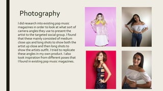 Photography
I did research into existing pop music
magazines in order to look at what sort of
camera angles they use to present the
artist to the targeted social group. I found
that these mainly consisted of medium
close ups and long shots to show both the
artist up close and then long shots to
show the artists outfit. I tried to replicate
these angles in my own product. I also
took inspiration from different poses that
I found in existing pop music magazines.
 