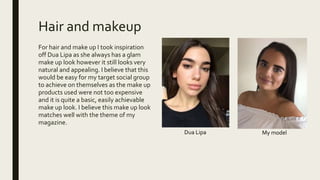 Hair and makeup
For hair and make up I took inspiration
off Dua Lipa as she always has a glam
make up look however it still looks very
natural and appealing. I believe that this
would be easy for my target social group
to achieve on themselves as the make up
products used were not too expensive
and it is quite a basic, easily achievable
make up look. I believe this make up look
matches well with the theme of my
magazine.
Dua Lipa My model
 