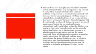  The use of sell lines throughout my brand will make the
customer/reader feel like they must purchase my product.
It is important this remains consistent across all
platforms of my product, as inconsistencies or one off sell
lines may have a temporary impact, yet if that impact is
replicated on a multitude of times it can become an idea
that is more permanent. 'Exclusive Kentish Magazine' will
draw the reader in, they will feel special as they are one of
a much more limited few (on a national or even
international scale) and a follow up line like 'Explore your
local area this winter' not only reinforces the sense of a
limited local nature but it also opens up avenues as to
what the magazine can feature, making the reader
interested. These sell lines remain consistent across other
media, featuring on the billboard, and in a sense
appearing on the website (articles are only available in
demo pieces, and should the reader wish to continue
reading a pop up prompting the user to purchase the
magazine or subscribe will appear, having a similar
effect).
 