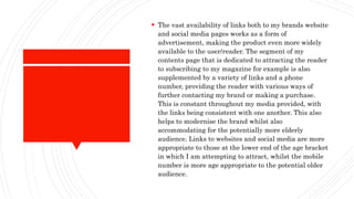  The vast availability of links both to my brands website
and social media pages works as a form of
advertisement, making the product even more widely
available to the user/reader. The segment of my
contents page that is dedicated to attracting the reader
to subscribing to my magazine for example is also
supplemented by a variety of links and a phone
number, providing the reader with various ways of
further contacting my brand or making a purchase.
This is constant throughout my media provided, with
the links being consistent with one another. This also
helps to modernise the brand whilst also
accommodating for the potentially more elderly
audience. Links to websites and social media are more
appropriate to those at the lower end of the age bracket
in which I am attempting to attract, whilst the mobile
number is more age appropriate to the potential older
audience.
 