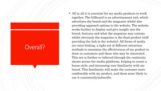 Overall?
 All in all it is essential for my media products to work
together. The billboard is an advertisement tool, which
advertises the brand and the magazine whilst also
providing approach options to the website. The website
works further to display and give insight into the
brand, features and what the magazine may contain
whilst obviously the magazine is the final product (still
providing the link to the website). All forms of media
are inter-linking, a tight net of different attraction
methods to maximise the effectiveness of my product to
draw in customers and those who may be interested.
This net is further re-inforced through the continuity
shown across the media platforms, helping to create a
house style, and increasing user familiarity with my
brand. This familiarity will make the customer more
comfortable with my product, and them more likely to
use it consistently/subscribe.
 