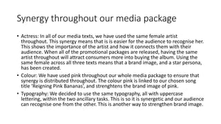 Synergy throughout our media package
• Actress: In all of our media texts, we have used the same female artist
throughout. This synergy means that is is easier for the audience to recognise her.
This shows the importance of the artist and how it connects them with their
audience. When all of the promotional packages are released, having the same
artist throughout will attract consumers more into buying the album. Using the
same female across all three texts means that a brand image, and a star persona,
has been created.
• Colour: We have used pink throughout our whole media package to ensure that
synergy is distributed throughout. The colour pink is linked to our chosen song
title ‘Reigning Pink Bananas’, and strenghtens the brand image of pink.
• Typography: We decided to use the same typography, all with uppercase
lettering, within the two ancillary tasks. This is so it is synergetic and our audience
can recognise one from the other. This is another way to strengthen brand image.
 