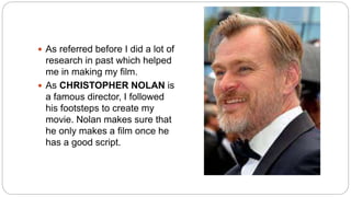  As referred before I did a lot of
research in past which helped
me in making my film.
 As CHRISTOPHER NOLAN is
a famous director, I followed
his footsteps to create my
movie. Nolan makes sure that
he only makes a film once he
has a good script.
 
