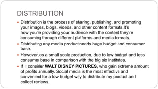 DISTRIBUTION
 Distribution is the process of sharing, publishing, and promoting
your images, blogs, videos, and other content formats.It’s
how you’re providing your audience with the content they’re
consuming through different platforms and media formats.
 Distributing any media product needs huge budget and consumer
base.
 However, as a small scale production, due to low budget and less
consumer base in comparison with the big six institutes.
 If I consider WALT DISNEY PICTURES, who gain extreme amount
of profits annually. Social media is the most effective and
convenient for a low budget way to distribute my product and
collect reviews.
 