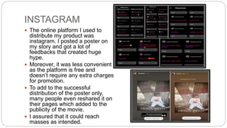 INSTAGRAM
 The online platform I used to
distribute my product was
instagram. I posted a poster on
my story and got a lot of
feedbacks that created huge
hype.
 Moreover, it was less convenient
as the platform is free and
doesn’t require any extra charges
for promotion.
 To add to the successful
distribution of the poster only,
many people even reshared it on
their pages which added to the
publicity of the movie.
 I assured that it could reach
masses as intended.
 