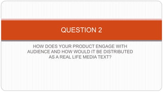 HOW DOES YOUR PRODUCT ENGAGE WITH
AUDIENCE AND HOW WOULD IT BE DISTRIBUTED
AS A REAL LIFE MEDIA TEXT?
QUESTION 2
 