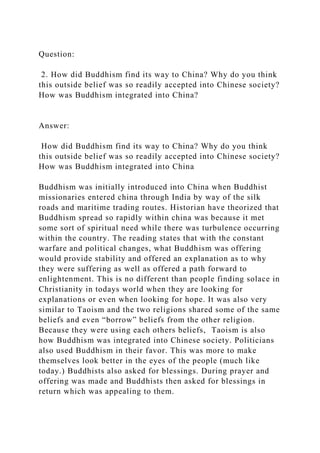 Question:
2. How did Buddhism find its way to China? Why do you think
this outside belief was so readily accepted into Chinese society?
How was Buddhism integrated into China?
Answer:
How did Buddhism find its way to China? Why do you think
this outside belief was so readily accepted into Chinese society?
How was Buddhism integrated into China
Buddhism was initially introduced into China when Buddhist
missionaries entered china through India by way of the silk
roads and maritime trading routes. Historian have theorized that
Buddhism spread so rapidly within china was because it met
some sort of spiritual need while there was turbulence occurring
within the country. The reading states that with the constant
warfare and political changes, what Buddhism was offering
would provide stability and offered an explanation as to why
they were suffering as well as offered a path forward to
enlightenment. This is no different than people finding solace in
Christianity in todays world when they are looking for
explanations or even when looking for hope. It was also very
similar to Taoism and the two religions shared some of the same
beliefs and even “borrow” beliefs from the other religion.
Because they were using each others beliefs, Taoism is also
how Buddhism was integrated into Chinese society. Politicians
also used Buddhism in their favor. This was more to make
themselves look better in the eyes of the people (much like
today.) Buddhists also asked for blessings. During prayer and
offering was made and Buddhists then asked for blessings in
return which was appealing to them.
 