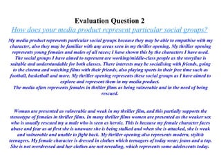 Evaluation Question 2  How does your media product represent particular social groups?   My media product represents particular social groups because they may be able to empathise with my character, also they may be familiar with any areas seen in my thriller opening. My thriller opening represents young females and males of all races; I have shown this by the characters I have used. The social groups I have aimed to represent are working/middle-class people as the storyline is suitable and understandable for both classes. There interests may be socialising with friends, going to the cinema and watching films with their friends, also playing sports in their free time such as football, basketball and more. My thriller opening represents these social groups as I have aimed to explore and represent them in my media product.  The media often represents females in thriller films as being vulnerable and in the need of being rescued.  Woman are presented as vulnerable and weak in my thriller film, and this partially supports the stereotype of females in thriller films. In many thriller films women are presented as the weaker sex who is usually rescued my a male who is seen as heroic. This is because my female character faces abuse and fear as at first she is unaware she is being stalked and when she is attacked, she is weak and vulnerable and unable to fight back. My thriller opening also represents modern, stylish teenagers. My female character is dressed in clothes which teenagers of today wear; jeans and a top. She is not overdressed and her clothes are not revealing, which represents some adolescents today.  