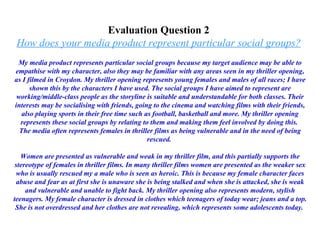 Evaluation Question 2  How does your media product represent particular social groups?   My media product represents particular social groups because my target audience may be able to empathise with my character, also they may be familiar with any areas seen in my thriller opening, as I filmed in Croydon. My thriller opening represents young females and males of all races; I have shown this by the characters I have used. The social groups I have aimed to represent are working/middle-class people as the storyline is suitable and understandable for both classes. Their interests may be socialising with friends, going to the cinema and watching films with their friends, also playing sports in their free time such as football, basketball and more. My thriller opening represents these social groups by relating to them and making them feel involved by doing this.  The media often represents females in thriller films as being vulnerable and in the need of being rescued.  Women are presented as vulnerable and weak in my thriller film, and this partially supports the stereotype of females in thriller films. In many thriller films women are presented as the weaker sex who is usually rescued my a male who is seen as heroic. This is because my female character faces abuse and fear as at first she is unaware she is being stalked and when she is attacked, she is weak and vulnerable and unable to fight back. My thriller opening also represents modern, stylish teenagers. My female character is dressed in clothes which teenagers of today wear; jeans and a top. She is not overdressed and her clothes are not revealing, which represents some adolescents today.  