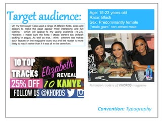 Target audience:On my front cover I also used a range of different fonts, sizes and
colours to make the page appear more interesting and fun
looking – which will appeal to my young audience (15-23).
However, I made sure the fonts I chose weren’t too childish
looking or bogus. As well as that, I think different text makes
each feature on the magazine stand out and the reader is more
likely to read it rather than if it was all in the same font.
Age: 15-23 years old
Race: Black
Sex: Predominantly female
(“male gaze” can attract male
audience)
Convention: Typography
Potential readers of KHORD$ magazine
 