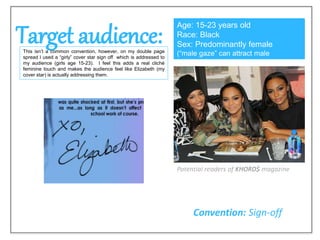 Target audience:This isn’t a common convention, however, on my double page
spread I used a “girly” cover star sign off which is addressed to
my audience (girls age 15-23). I feel this adds a real cliché
feminine touch and makes the audience feel like Elizabeth (my
cover star) is actually addressing them.
Age: 15-23 years old
Race: Black
Sex: Predominantly female
(“male gaze” can attract male
audience)
Convention: Sign-off
Potential readers of KHORD$ magazine
 
