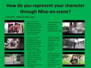 How do you represent your character
through Mise-en-scene?
Costume, makeup and props:
-The pictures in the
beginning of the best-
friends helps to enhance
the understanding of who
the characters are. It
introduces them so that
the opening sequence
makes more sense.
-The towel and the
messy room
represents her
rebellious and
careless personality.
-The mirror is a cliché
prop that is used in
psychological movies to
reflect the psychological
problem that only the
character can see. Like in
Kathryn when she is
putting on her lipstick.
-Her outfit is mostly
black to help with her
characterisation and
fit with her
personality. It also
establishes the idea
that she has
psychological
problem.
-The dead best-friend’s
outfit is modern but
torn up and dusty to
show that she is dead
and she is the contrast
to the character
Kathryn. This is
challenged due to it not
being cliché.
The bag is Kathryn’s
personal belonging
that she grabs first
as a sense of
comfortable in order
to feel safe and
away from her dead
‘Best-friend’.
 