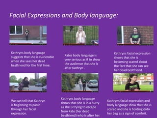 Facial Expressions and Body language:
Kathryns body language
suggests that she is vulnerable
when she sees her dead
bestfriend for the first time.
Kathryns facial expression and
body language show that she is
scared and she is holding onto
her bag as a sign of comfort.
Kates body language is
very serious as if to show
the audience that she is
after Kathryn .
We can tell that Kathryn
is beginning to panic
through her facial
expression.
Kathryns body language
shows that she is in a hurry
as she is trying to escape
from Kate (her dead
bestfriend) who is after her.
Kathryns facial expression
shows that she is
becoming scared about
the fact that she can see
her dead bestfriend.
 