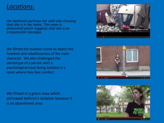 Locations:
Her bedroom portrays her wild side showing
that she is in her teens. The room is
disheveled which suggests that she is an
irresponsible teenager.
We filmed the outdoor scene to depict the
freedom and rebelliousness of the main
character. We also challenged the
stereotype of a person with a
psychological issue being isolated in a
room where they feel comfort.
We filmed in a green area which
portrayed Kathryn’s isolation because it
is an abandoned area.
 