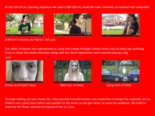 At the end of our opening sequence we used a 360 shot to show the main character as isolated and vulnerable.
(Kathryn’s reaction during her 360 spin.
Our other character was represented as scary and creepy through camera shots such as close ups and long
shots to show the whole character along with her facial expressions and costume playing a big
part.
(Close up of Kate’s face) (Mid shot of Kate) (Long shot of Kate)
Through editing she was shown for a few seconds to build tension and create fear amongst the audience. As we
tried to use a quick pace which was parallel to the music as she got closer to scare the audience. We tried to
show her for fewer seconds to represent her as scary.
 