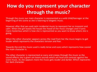 How do you represent your character
through the music?
Through the music our main character is represented as a wild child/teenager at the
beginning of the scene as she is listening to diegetic music.
However after that we used calm incidental music to represent her as innocent and
calm. When the girl leaves the house the mood of the music changes and it turns
more mysterious which is how she is represented as you want to know where she is
going.
When the other character appears across the road from her the music begins to get
louder which represents the characters tension and fear.
Towards the end the music used is really tense and scary which represents how scared
the main character is.
The other character is represented as scary and creepy through the music as the
sound effects she is given are boom sounds which are loud and contrast against the
score music. As she appears more the music gets louder and darker. Which represents
her dark character.
 