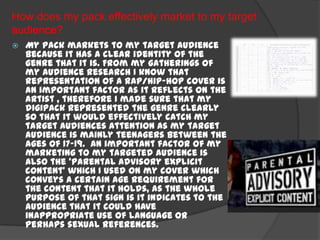 How does my pack effectively market to my target
audience?
   My pack markets to my target audience
    because it has a clear identity of the
    genre that it is. From my gatherings of
    my audience research I know that
    representation of a rap/hip-hop cover is
    an important factor as it reflects on the
    artist , therefore I made sure that my
    digipack represented the genre clearly
    so that it would effectively catch my
    target audiences attention as my target
    audience is mainly teenagers between the
    ages of 17-19. An important factor of my
    marketing to my targeted audience is
    also the ‘parental advisory explicit
    content’ which I used on my cover which
    conveys a certain age requirement for
    the content that it holds, as the whole
    purpose of that sign is it indicates to the
    audience that it could have
    inappropriate use of language or
    perhaps sexual references.
 