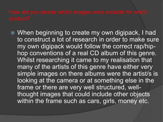 How did you decide which images were suitable for which
product?

   When beginning to create my own digipack, I had
    to construct a lot of research in order to make sure
    my own digipack would follow the correct rap/hip-
    hop conventions of a real CD album of this genre.
    Whilst researching it came to my realisation that
    many of the artists of this genre have either very
    simple images on there albums were the artist/s is
    looking at the camera or at something else in the
    frame or there are very well structured, well-
    thought images that could include other objects
    within the frame such as cars, girls, money etc.
 