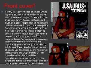 Front cover!
   For my front cover I used an image which
    represented my artist in a clear form and
    also represented his genre clearly. I chose
    this image for my front cover because it
    gives of a ‘cool’, rapper look as he is sitting
    on block stairs which is a common rap/hip-
    hop convention when it comes to rap/hip-
    hop. Also it shows his choice of clothing
    which is another important aspect when it
    comes to rap/hip-hop as it is a form
    representation. For example the snapback
    is a very common feature within the
    rap/hip-hop genre as many other existing
    artists wear them. Another reason for my
    choice to use this image as my front cover
    is because of the props he has on him,
    these being his phone and the
    headphones, these are shown on many
    occasions during the music video and also
    on the other photos which were taken.
 